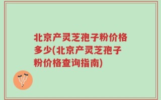 北京产灵芝孢子粉价格多少(北京产灵芝孢子粉价格查询指南)