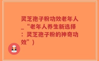 灵芝孢子粉功效老年人_“老年人养生新选择：灵芝孢子粉的神奇功效”)