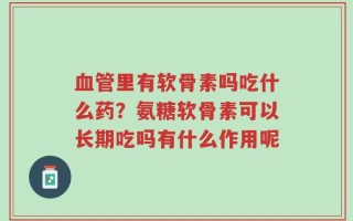 血管里有软骨素吗吃什么药？氨糖软骨素可以长期吃吗有什么作用呢