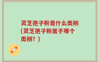 灵芝孢子粉是什么类别(灵芝孢子粉属于哪个类别？)