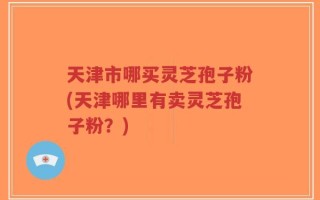 天津市哪买灵芝孢子粉(天津哪里有卖灵芝孢子粉？)