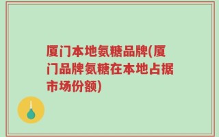 厦门本地氨糖品牌(厦门品牌氨糖在本地占据市场份额)