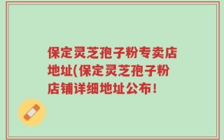 保定灵芝孢子粉专卖店地址(保定灵芝孢子粉店铺详细地址公布！