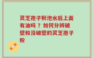 灵芝孢子粉泡水后上面有油吗 ？如何分辨破壁和没破壁的灵芝孢子粉