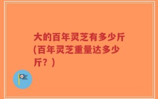 大的百年灵芝有多少斤(百年灵芝重量达多少斤？)