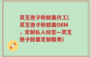 灵芝孢子粉胶囊代工(灵芝孢子粉胶囊OEM，定制私人标签—灵芝孢子胶囊定制服务)