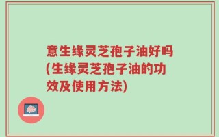 意生缘灵芝孢子油好吗(生缘灵芝孢子油的功效及使用方法)