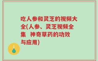 吃人参和灵芝的视频大全(人参、灵芝视频全集  神奇草药的功效与应用)