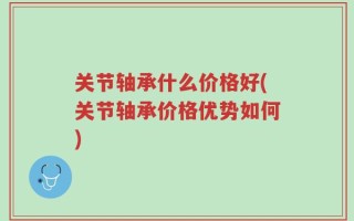 关节轴承什么价格好(关节轴承价格优势如何)