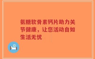氨糖软骨素钙片助力关节健康，让您活动自如生活无忧