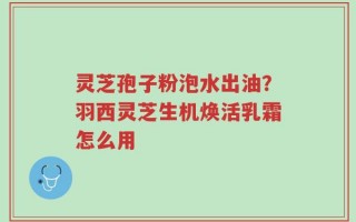 灵芝孢子粉泡水出油？羽西灵芝生机焕活乳霜怎么用