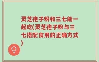 灵芝孢子粉和三七能一起吃(灵芝孢子粉与三七搭配食用的正确方式)