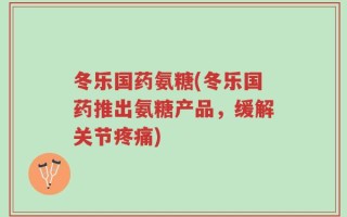 冬乐国药氨糖(冬乐国药推出氨糖产品，缓解关节疼痛)