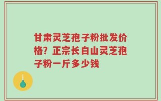 甘肃灵芝孢子粉批发价格？正宗长白山灵芝孢子粉一斤多少钱