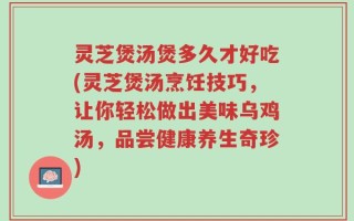 灵芝煲汤煲多久才好吃(灵芝煲汤烹饪技巧，让你轻松做出美味乌鸡汤，品尝健康养生奇珍)