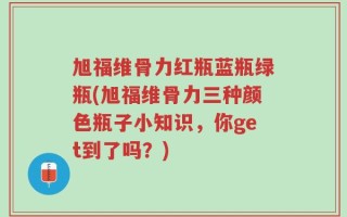 旭福维骨力红瓶蓝瓶绿瓶(旭福维骨力三种颜色瓶子小知识，你get到了吗？)