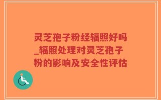 灵芝孢子粉经辐照好吗_辐照处理对灵芝孢子粉的影响及安全性评估