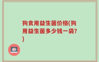 狗食用益生菌价格(狗用益生菌多少钱一袋？)