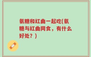 氨糖和红曲一起吃(氨糖与红曲同食，有什么好处？)