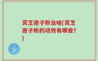 灵芝孢子粉治啥(灵芝孢子粉的功效有哪些？)