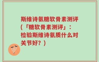 斯维诗氨糖软骨素测评(「糖软骨素测评」：检验斯维诗氨质什么对关节好？)
