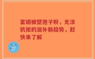 富硒被壁孢子粉，无法抗拒的滋补新趋势，赶快来了解
