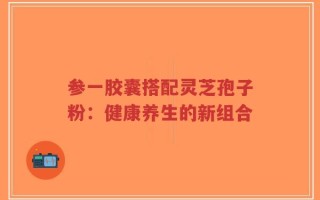 参一胶囊搭配灵芝孢子粉：健康养生的新组合