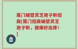 厦门破壁灵芝孢子粉招商(厦门招商破壁灵芝孢子粉，健康好选择！)
