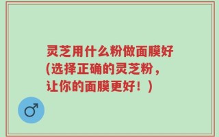 灵芝用什么粉做面膜好(选择正确的灵芝粉，让你的面膜更好！)