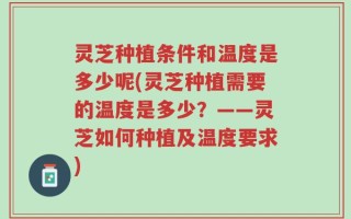 灵芝种植条件和温度是多少呢(灵芝种植需要的温度是多少？——灵芝如何种植及温度要求)