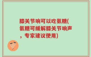 膝关节响可以吃氨糖(氨糖可缓解膝关节响声，专家建议使用)