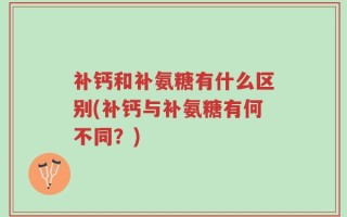 补钙和补氨糖有什么区别(补钙与补氨糖有何不同？)