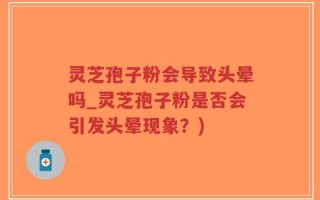 灵芝孢子粉会导致头晕吗_灵芝孢子粉是否会引发头晕现象？)