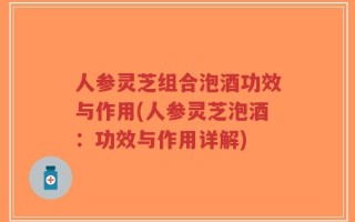 人参灵芝组合泡酒功效与作用(人参灵芝泡酒：功效与作用详解)