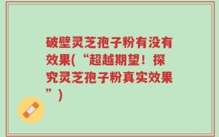 破壁灵芝孢子粉有没有效果(“超越期望！探究灵芝孢子粉真实效果”)