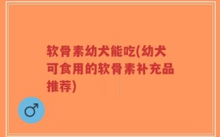 软骨素幼犬能吃(幼犬可食用的软骨素补充品推荐)