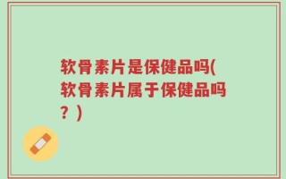 软骨素片是保健品吗(软骨素片属于保健品吗？)