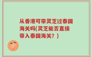 从香港可带灵芝过泰国海关吗(灵芝能否直接带入泰国海关？)
