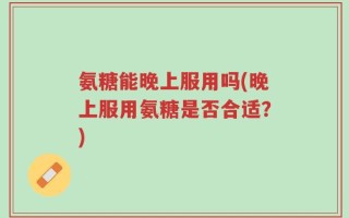 氨糖能晚上服用吗(晚上服用氨糖是否合适？)