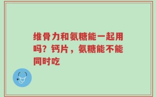 维骨力和氨糖能一起用吗？钙片，氨糖能不能同时吃