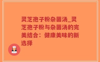 灵芝孢子粉杂菌汤_灵芝孢子粉与杂菌汤的完美结合：健康美味的新选择