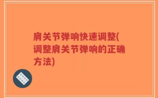 肩关节弹响快速调整(调整肩关节弹响的正确方法)