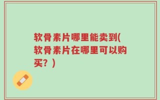 软骨素片哪里能卖到(软骨素片在哪里可以购买？)