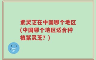 紫灵芝在中国哪个地区(中国哪个地区适合种植紫灵芝？)