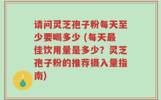 请问灵芝孢子粉每天至少要喝多少 (每天最佳饮用量是多少？灵芝孢子粉的推荐摄入量指南)