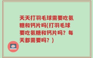 天天打羽毛球需要吃氨糖和钙片吗(打羽毛球要吃氨糖和钙片吗？每天都需要吗？)