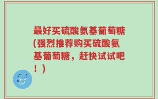 最好买硫酸氨基葡萄糖(强烈推荐购买硫酸氨基葡萄糖，赶快试试吧！)