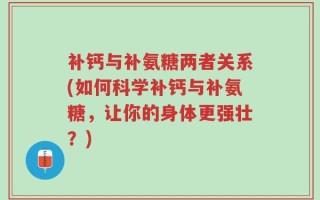 补钙与补氨糖两者关系(如何科学补钙与补氨糖，让你的身体更强壮？)