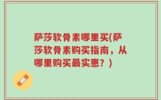 萨莎软骨素哪里买(萨莎软骨素购买指南，从哪里购买最实惠？)
