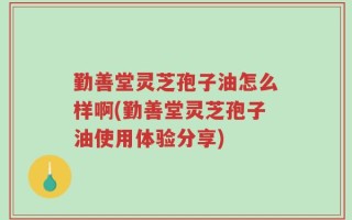 勤善堂灵芝孢子油怎么样啊(勤善堂灵芝孢子油使用体验分享)